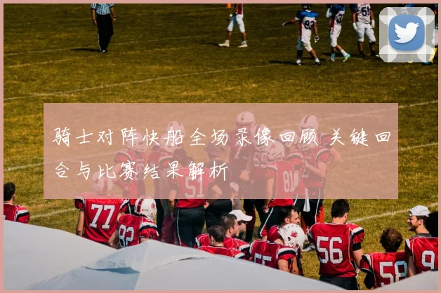 骑士对阵快船全场录像回顾 关键回合与比赛结果解析
