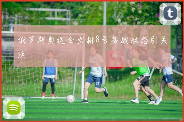 俄罗斯奥运会女排8号备战动态引关注