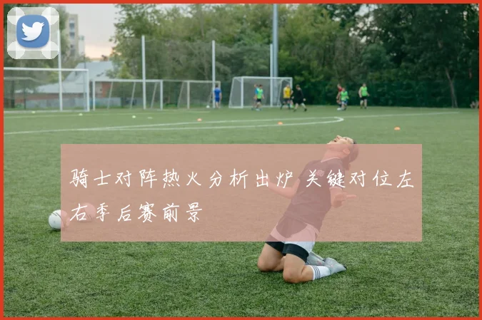 骑士对阵热火分析出炉 关键对位左右季后赛前景