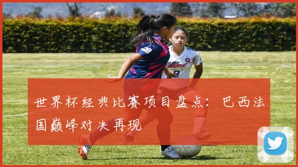 世界杯经典比赛项目盘点:巴西法国巅峰对决再现