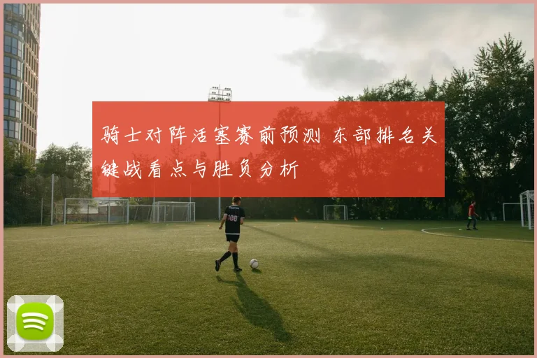 骑士对阵活塞赛前预测 东部排名关键战看点与胜负分析