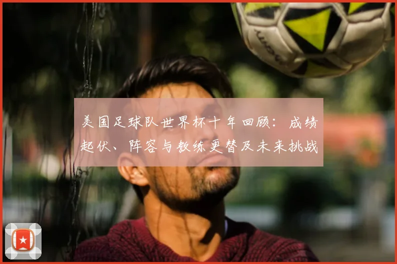 美国足球队世界杯十年回顾：成绩起伏、阵容与教练更替及未来挑战