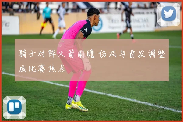 骑士对阵火箭前瞻 伤病与首发调整成比赛焦点