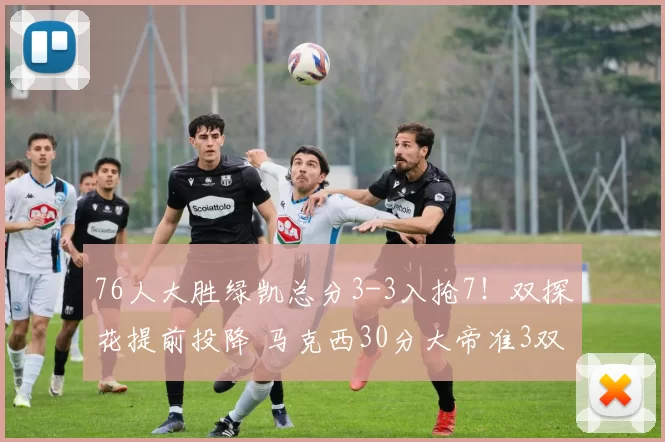 76人大胜绿凯总分3-3入抢7！双探花提前投降 马克西30分大帝准3双