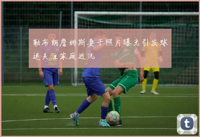 勒布朗詹姆斯妻子照片曝光引发球迷关注家庭近况