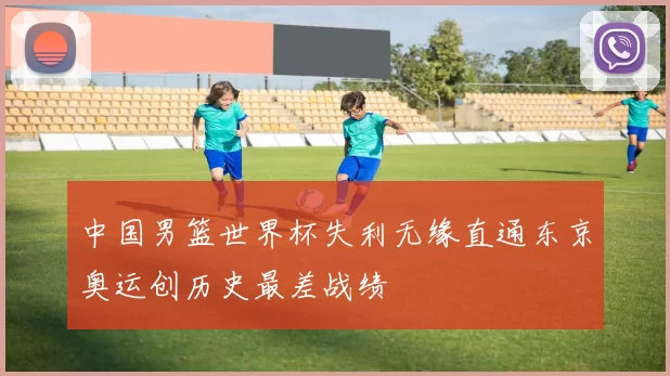 中国男篮世界杯失利无缘直通东京奥运创历史最差战绩