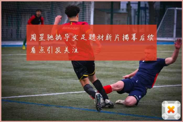 周星驰执导女足题材新片揭幕后续看点引发关注