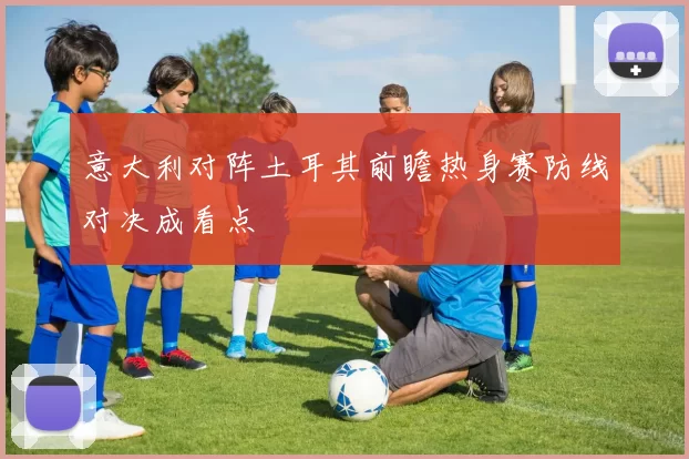 意大利对阵土耳其前瞻热身赛防线对决成看点