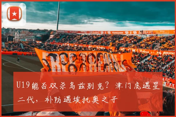 U19能否双杀乌兹别克？津门虎遇星二代，补防遇埃托奥之子