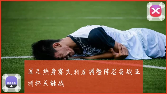 国足热身赛失利后调整阵容备战亚洲杯关键战