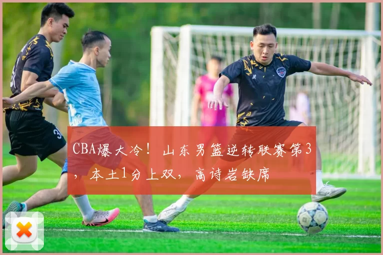 CBA爆大冷！山东男篮逆转联赛第3，本土1分上双，高诗岩缺席