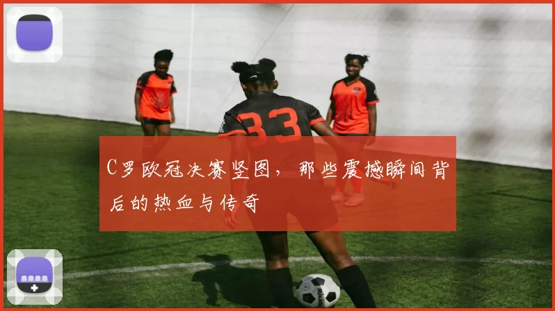 C罗欧冠决赛竖图，那些震撼瞬间背后的热血与传奇