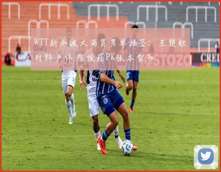 WTT新加坡大满贯男单抽签：王楚钦对阵卢伟 陈俊菘PK张本智和