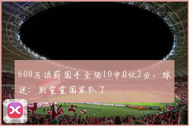 600万顶薪国手全场10中0仅2分，球迷：别霍霍国家队了