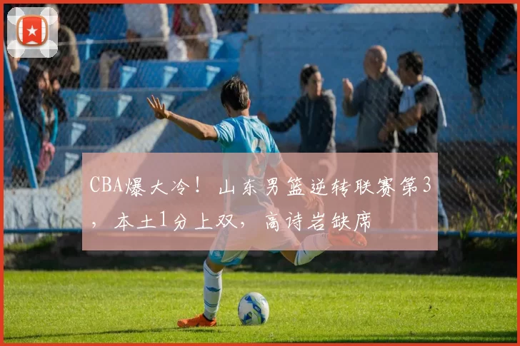 CBA爆大冷！山东男篮逆转联赛第3，本土1分上双，高诗岩缺席