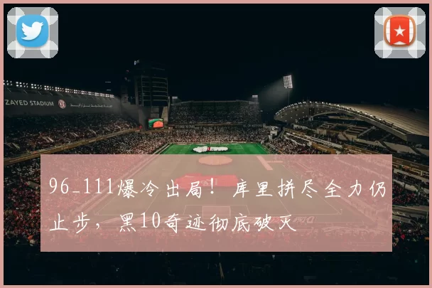 96_111爆冷出局！库里拼尽全力仍止步，黑10奇迹彻底破灭