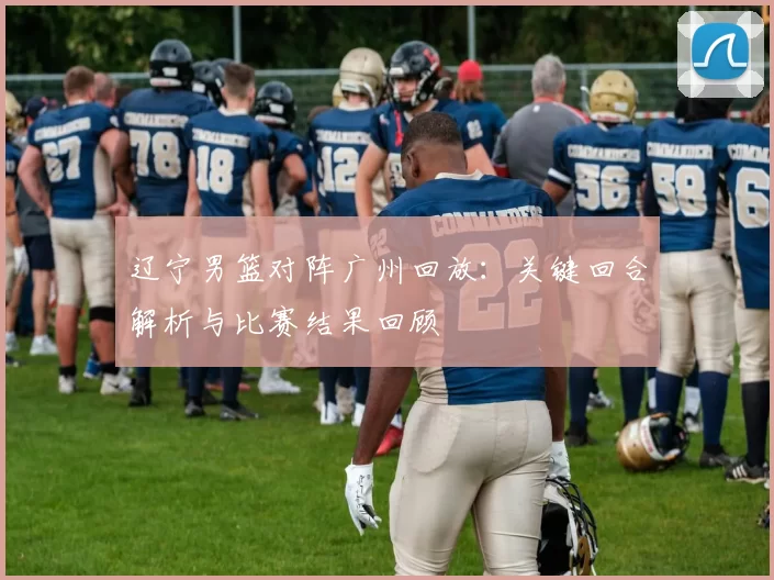 辽宁男篮对阵广州回放：关键回合解析与比赛结果回顾