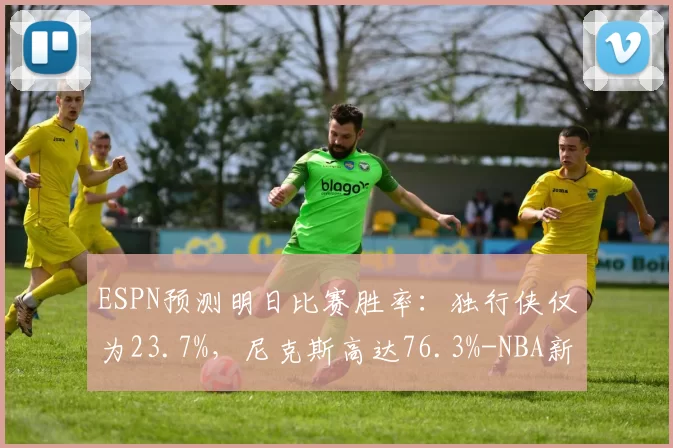 ESPN预测明日比赛胜率：独行侠仅为23.7%，尼克斯高达76.3%-NBA新闻