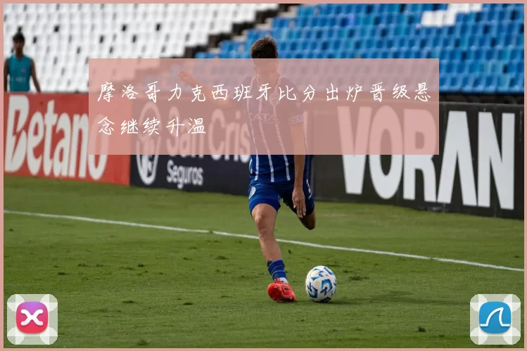 摩洛哥力克西班牙比分出炉晋级悬念继续升温