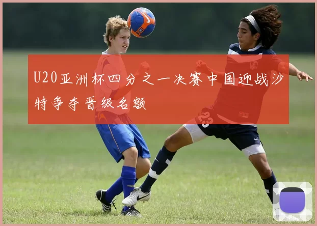 U20亚洲杯四分之一决赛中国迎战沙特争夺晋级名额