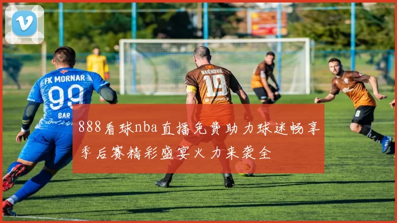 888看球nba直播免费助力球迷畅享季后赛精彩盛宴火力来袭全