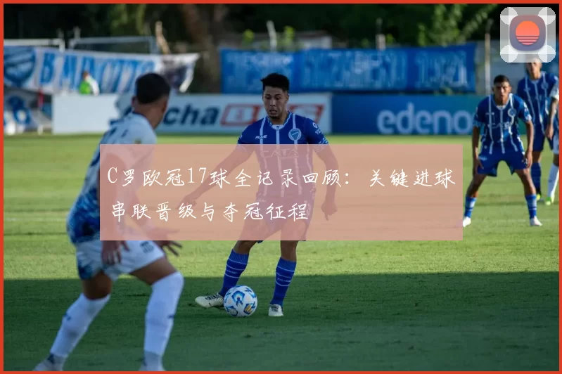 C罗欧冠17球全记录回顾：关键进球串联晋级与夺冠征程