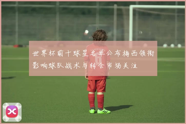 世界杯前十球星名单公布梅西领衔影响球队战术与转会市场关注