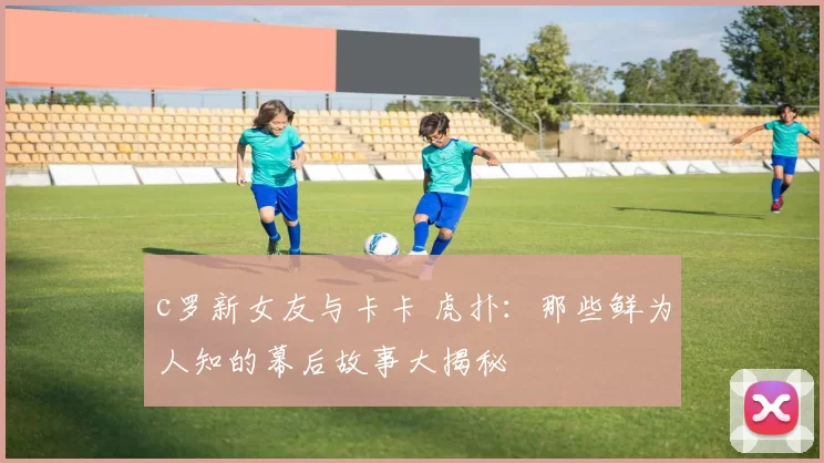 c罗新女友与卡卡 虎扑：那些鲜为人知的幕后故事大揭秘