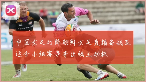 中国女足对阵朝鲜女足直播备战亚运会小组赛争夺出线主动权