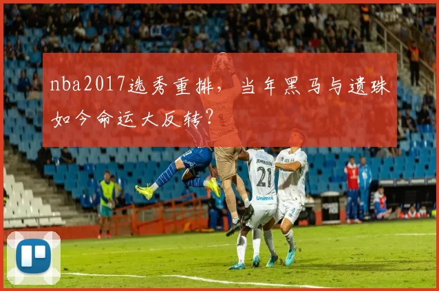 nba2017选秀重排，当年黑马与遗珠如今命运大反转？