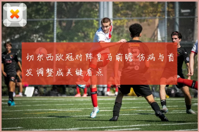 切尔西欧冠对阵皇马前瞻 伤病与首发调整成关键看点