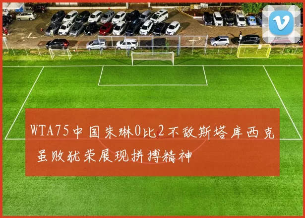 WTA75中国朱琳0比2不敌斯塔库西克 虽败犹荣展现拼搏精神