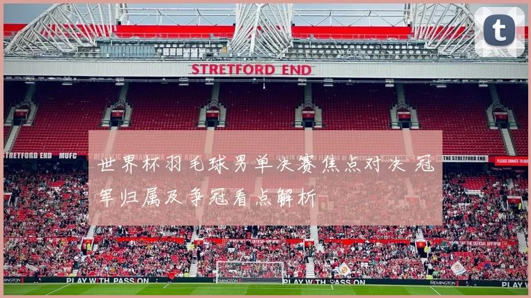 世界杯羽毛球男单决赛焦点对决 冠军归属及争冠看点解析