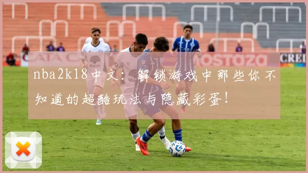 nba2k18中文：解锁游戏中那些你不知道的超酷玩法与隐藏彩蛋！