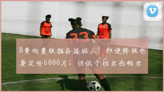 B费向曼联推荐接班人！即使降级也要定价6000万，仍低于切尔西帕尔默_葡萄牙_阿森纳_葡萄牙体育
