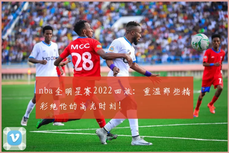 nba全明星赛2022回放：重温那些精彩绝伦的高光时刻！