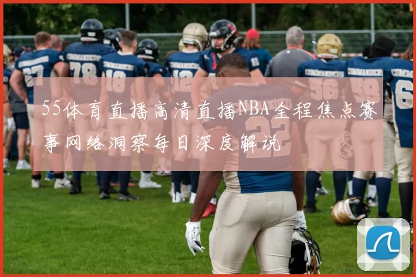 55体育直播高清直播NBA全程焦点赛事网络洞察每日深度解说