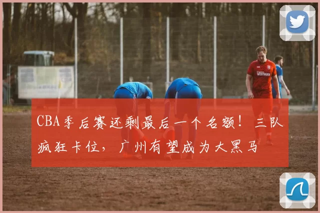 CBA季后赛还剩最后一个名额！三队疯狂卡位，广州有望成为大黑马