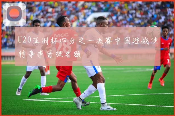 U20亚洲杯四分之一决赛中国迎战沙特争夺晋级名额