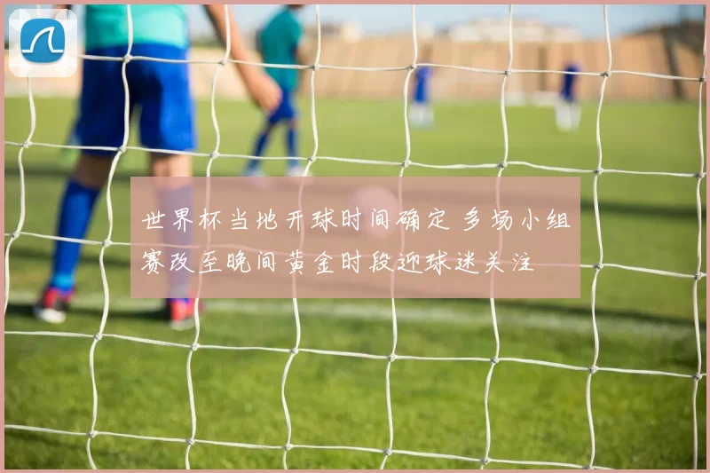 世界杯当地开球时间确定 多场小组赛改至晚间黄金时段迎球迷关注