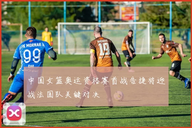 中国女篮奥运资格赛首战告捷将迎战法国队关键对决