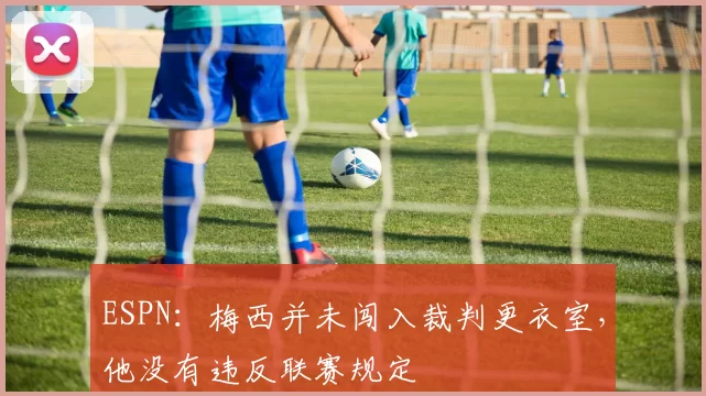 ESPN：梅西并未闯入裁判更衣室，他没有违反联赛规定