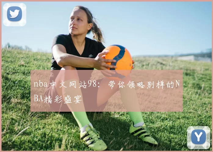 nba中文网站98：带你领略别样的NBA精彩盛宴