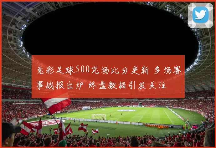 竞彩足球500完场比分更新 多场赛事战报出炉 终盘数据引发关注