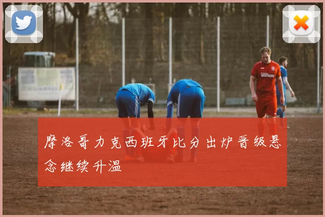 摩洛哥力克西班牙比分出炉晋级悬念继续升温