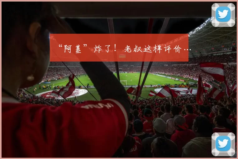 “阿基”炸了！老叔这样评价…