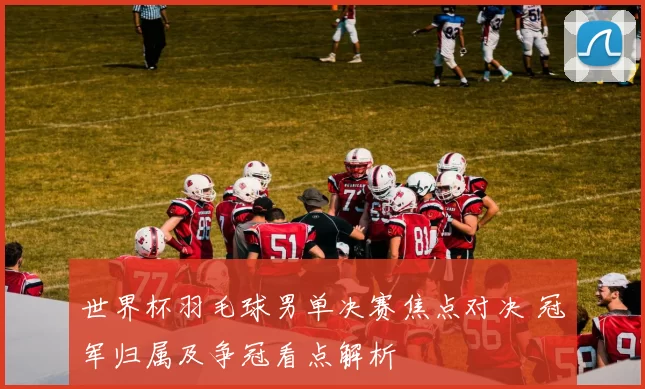 世界杯羽毛球男单决赛焦点对决 冠军归属及争冠看点解析