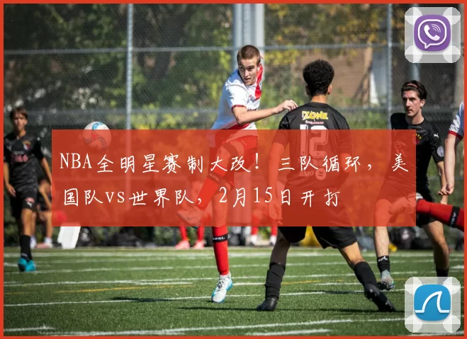 NBA全明星赛制大改！三队循环，美国队vs世界队，2月15日开打