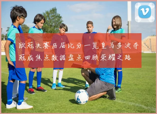 欧冠决赛历届比分一览皇马多次夺冠成焦点数据盘点回顾荣耀之路