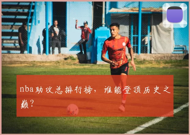 nba助攻总排行榜，谁能登顶历史之巅？